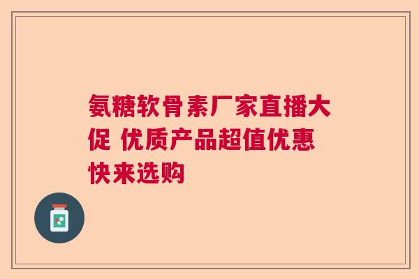 氨糖软骨素厂家直播大促 优质产品超值优惠快来选购