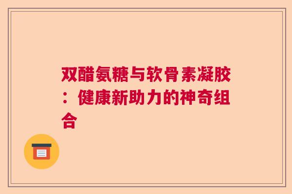 双醋氨糖与软骨素凝胶：健康新助力的神奇组合