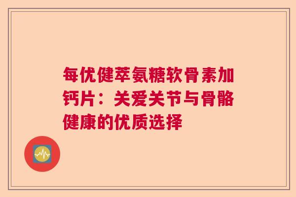 每优健萃氨糖软骨素加钙片：关爱关节与骨骼健康的优质选择