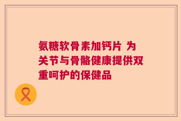 氨糖软骨素加钙片 为关节与骨骼健康提供双重呵护的保健品