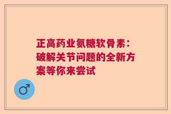 正高药业氨糖软骨素：破解关节问题的全新方案等你来尝试