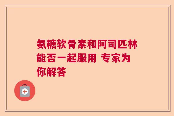 氨糖软骨素和阿司匹林能否一起服用 专家为你解答