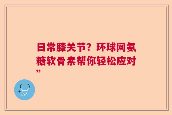 日常膝关节？环球网氨糖软骨素帮你轻松应对”