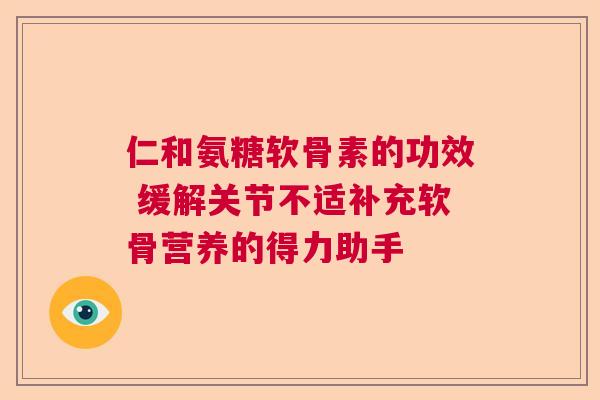 仁和氨糖软骨素的功效 缓解关节不适补充软骨营养的得力助手