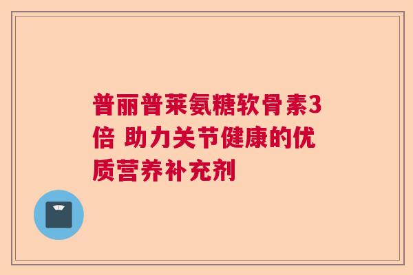普丽普莱氨糖软骨素3倍 助力关节健康的优质营养补充剂 普丽普莱氨糖软骨素3倍 助力关节健康的优质营养补充剂