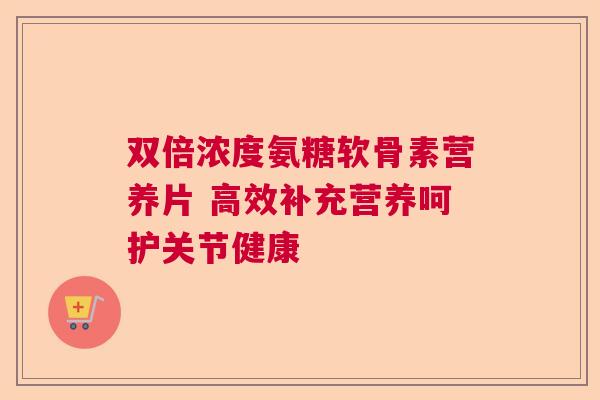 双倍浓度氨糖软骨素营养片 高效补充营养呵护关节健康