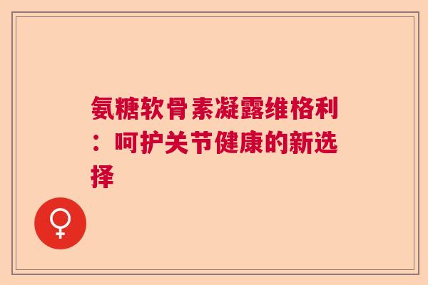 氨糖软骨素凝露维格利：呵护关节健康的新选择