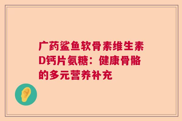 广药鲨鱼软骨素维生素D钙片氨糖：健康骨骼的多元营养补充