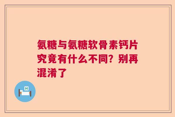 氨糖与氨糖软骨素钙片究竟有什么不同？别再混淆了