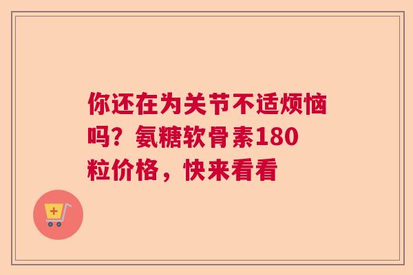 你还在为关节不适烦恼吗？氨糖软骨素180粒价格，快来看看