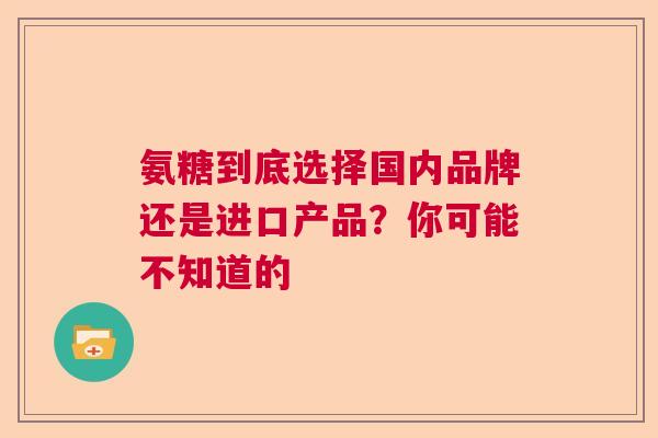 氨糖到底选择国内品牌还是进口产品？你可能不知道的