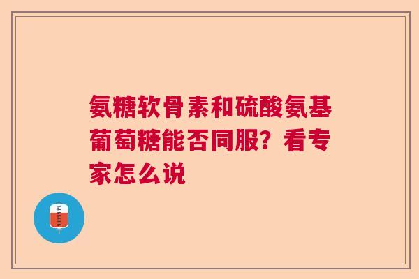 氨糖软骨素和硫酸氨基葡萄糖能否同服？看专家怎么说