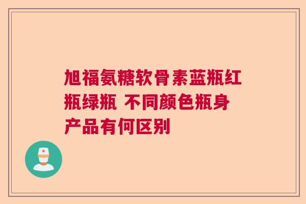 旭福氨糖软骨素蓝瓶红瓶绿瓶 不同颜色瓶身产品有何区别