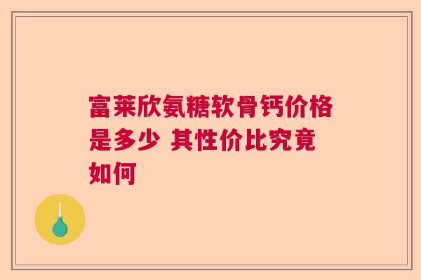 富莱欣氨糖软骨钙价格是多少 其性价比究竟如何