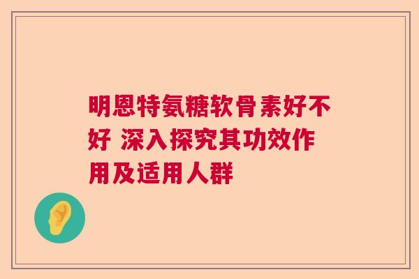 明恩特氨糖软骨素好不好 深入探究其功效作用及适用人群
