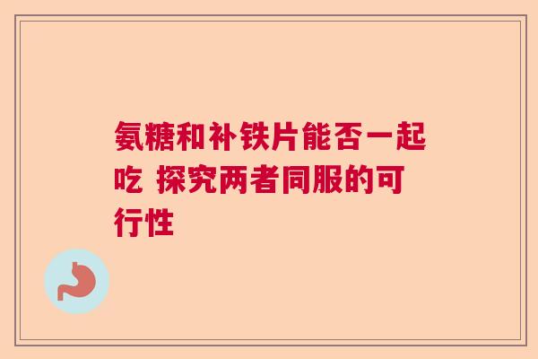 氨糖和补铁片能否一起吃 探究两者同服的可行性