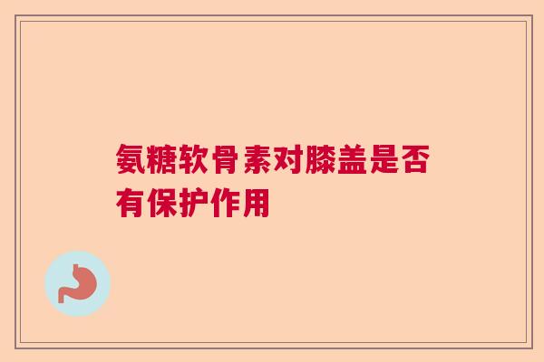 氨糖软骨素对膝盖是否有保护作用