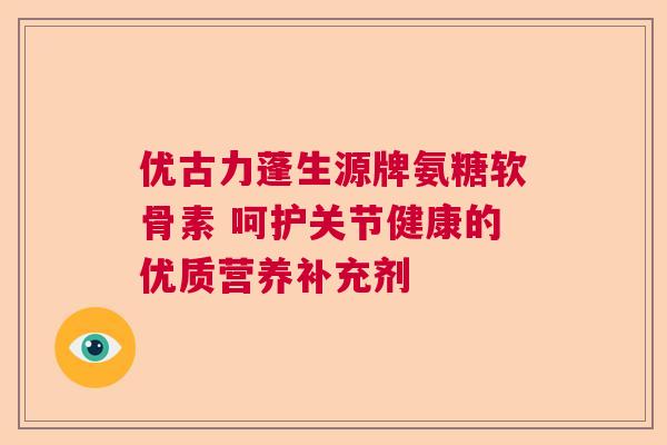 优古力蓬生源牌氨糖软骨素 呵护关节健康的优质营养补充剂