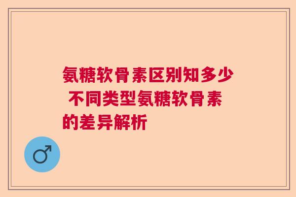 氨糖软骨素区别知多少 不同类型氨糖软骨素的差异解析