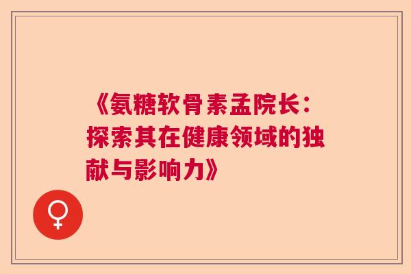 《氨糖软骨素孟院长：探索其在健康领域的独献与影响力》