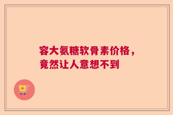 容大氨糖软骨素价格，竟然让人意想不到