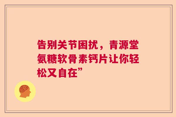 告别关节困扰，青源堂氨糖软骨素钙片让你轻松又自在”