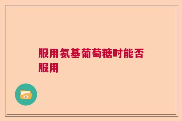 服用氨基葡萄糖时能否服用