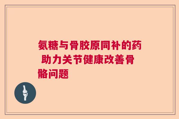 氨糖与骨胶原同补的药 助力关节健康改善骨骼问题