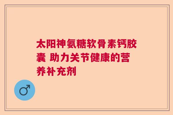 太阳神氨糖软骨素钙胶囊 助力关节健康的营养补充剂