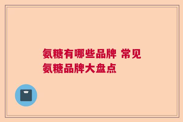 氨糖有哪些品牌 常见氨糖品牌大盘点