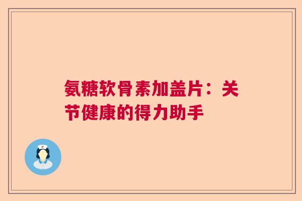氨糖软骨素加盖片：关节健康的得力助手