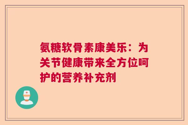 氨糖软骨素康美乐：为关节健康带来全方位呵护的营养补充剂
