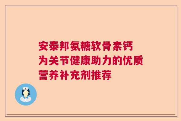 安泰邦氨糖软骨素钙 为关节健康助力的优质营养补充剂推荐
