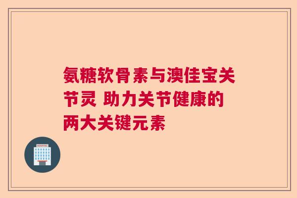 氨糖软骨素与澳佳宝关节灵 助力关节健康的两大关键元素