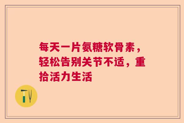 每天一片氨糖软骨素，轻松告别关节不适，重拾活力生活