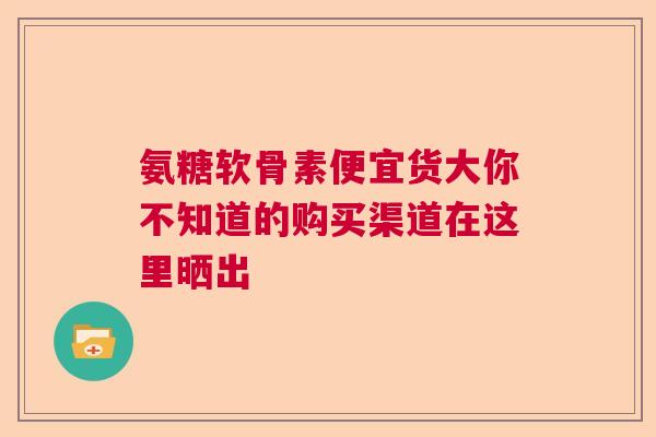 氨糖软骨素便宜货大你不知道的购买渠道在这里晒出