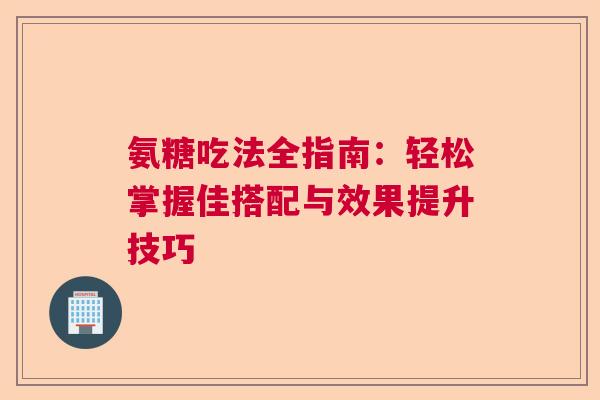 氨糖吃法全指南：轻松掌握佳搭配与效果提升技巧