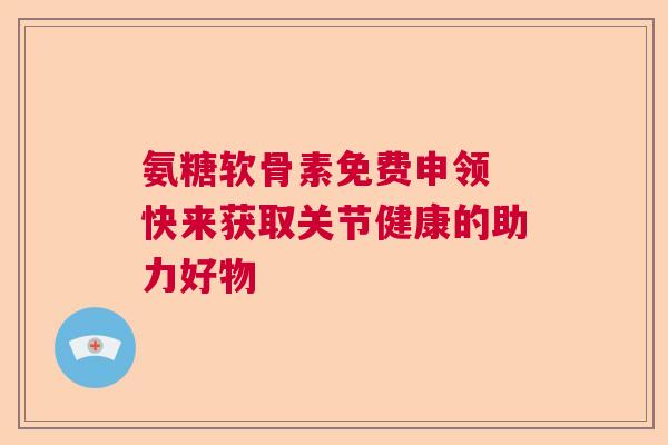 氨糖软骨素免费申领 快来获取关节健康的助力好物