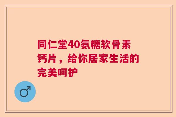 同仁堂40氨糖软骨素钙片，给你居家生活的完美呵护