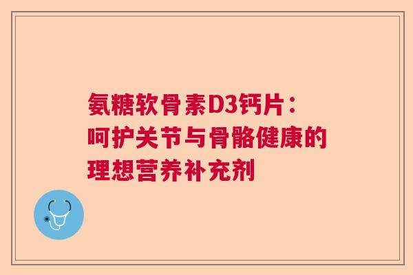 氨糖软骨素D3钙片：呵护关节与骨骼健康的理想营养补充剂