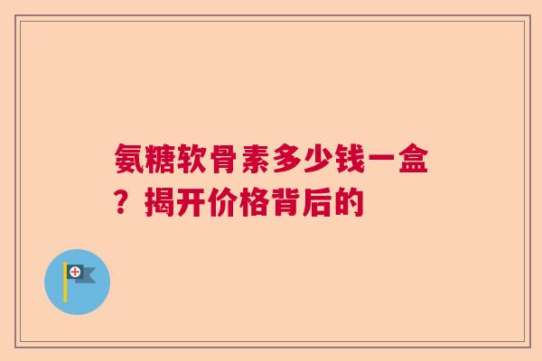 氨糖软骨素多少钱一盒？揭开价格背后的