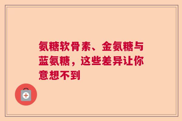 氨糖软骨素、金氨糖与蓝氨糖，这些差异让你意想不到