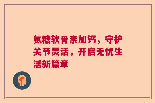 氨糖软骨素加钙，守护关节灵活，开启无忧生活新篇章