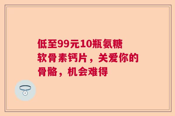 低至99元10瓶氨糖软骨素钙片，关爱你的骨骼，机会难得