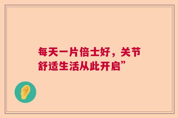 每天一片倍士好，关节舒适生活从此开启”