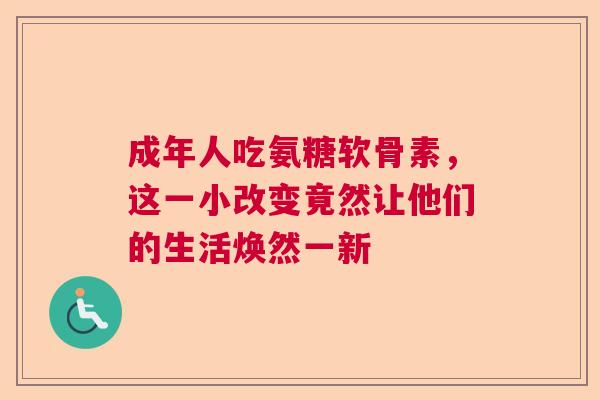 成年人吃氨糖软骨素，这一小改变竟然让他们的生活焕然一新