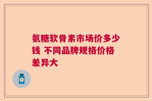 氨糖软骨素市场价多少钱 不同品牌规格价格差异大