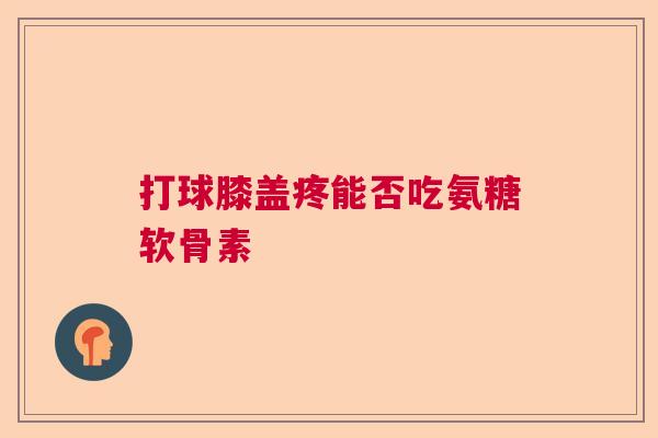 打球膝盖疼能否吃氨糖软骨素