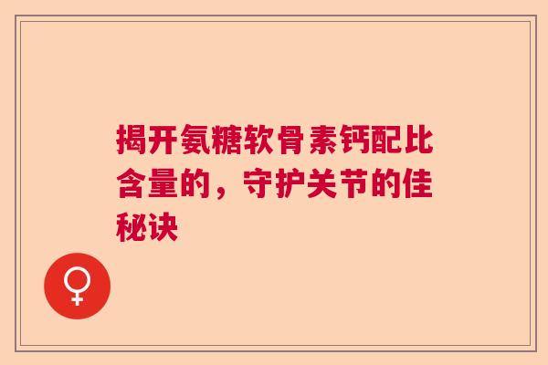 揭开氨糖软骨素钙配比含量的，守护关节的佳秘诀
