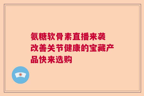 氨糖软骨素直播来袭 改善关节健康的宝藏产品快来选购